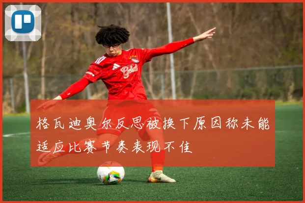 格瓦迪奥尔反思被换下原因称未能适应比赛节奏表现不佳