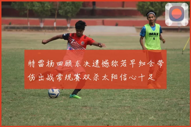 特雷杨回顾东决遗憾称若早知会带伤出战常规赛双杀太阳信心十足