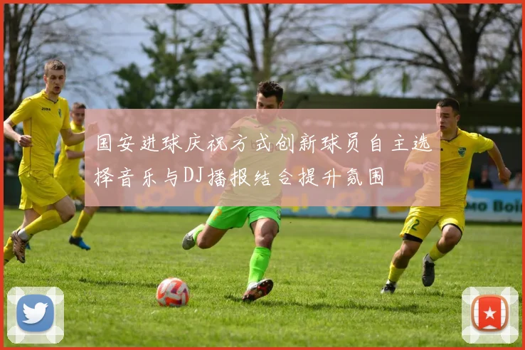 国安进球庆祝方式创新球员自主选择音乐与DJ播报结合提升氛围