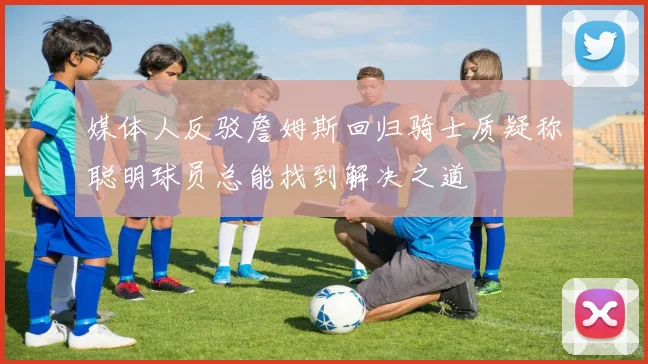 媒体人反驳詹姆斯回归骑士质疑称聪明球员总能找到解决之道