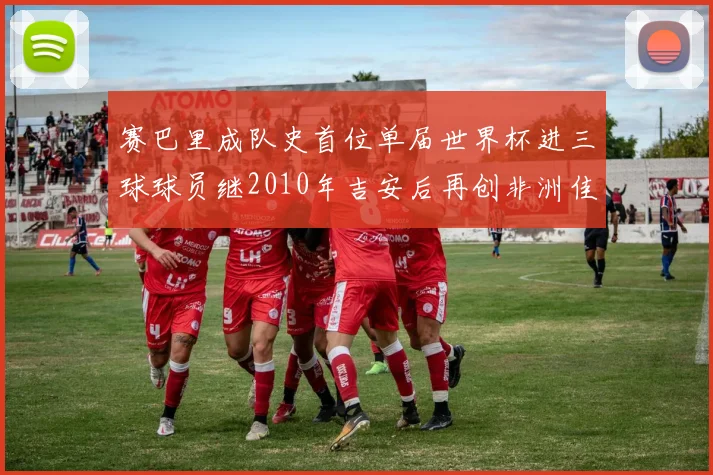 赛巴里成队史首位单届世界杯进三球球员继2010年吉安后再创非洲佳绩
