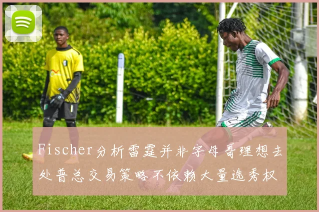 Fischer分析雷霆并非字母哥理想去处普总交易策略不依赖大量选秀权