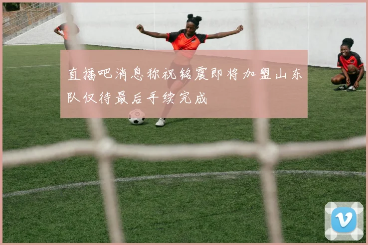 直播吧消息称祝铭震即将加盟山东队仅待最后手续完成