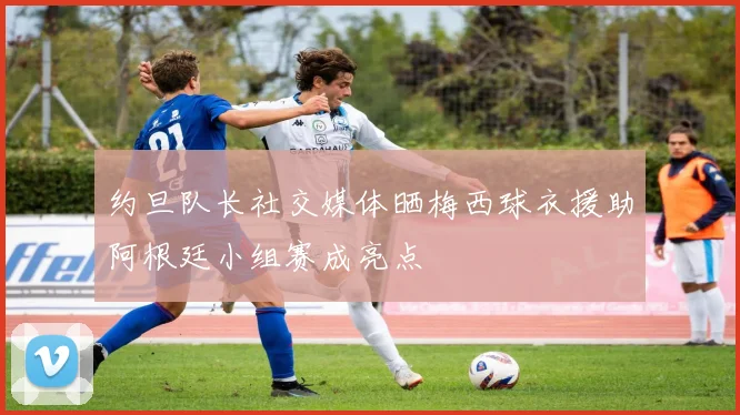 约旦队长社交媒体晒梅西球衣援助阿根廷小组赛成亮点