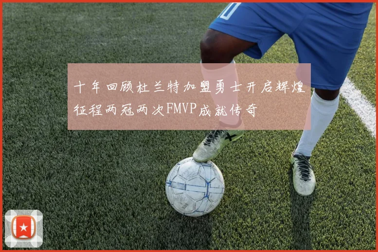 十年回顾杜兰特加盟勇士开启辉煌征程两冠两次FMVP成就传奇