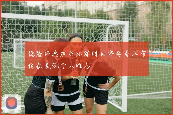 德隆评选经典比赛时刻字母哥和布伦森表现令人难忘