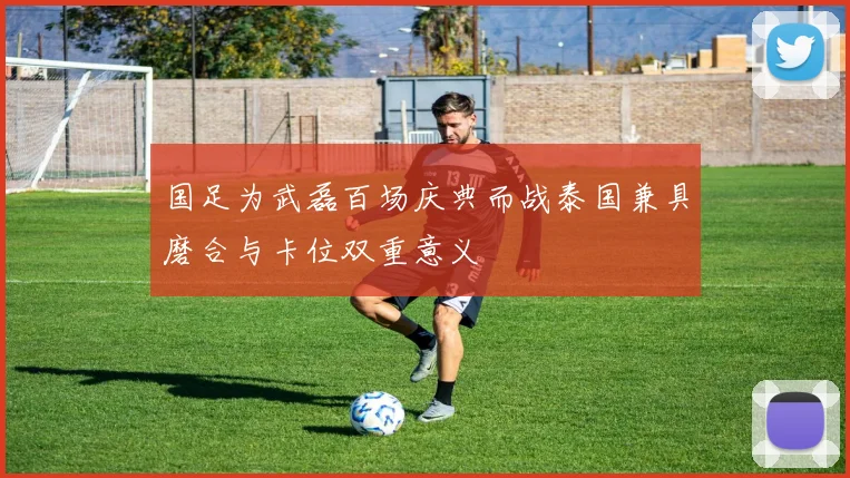 国足为武磊百场庆典而战泰国兼具磨合与卡位双重意义