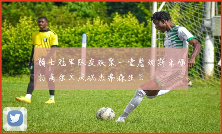 骑士冠军队友欢聚一堂詹姆斯乐福打高尔夫庆祝杰弗森生日
