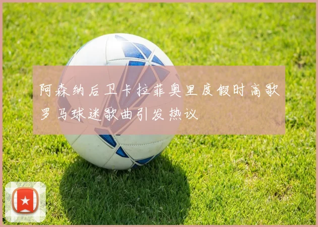 阿森纳后卫卡拉菲奥里度假时高歌罗马球迷歌曲引发热议