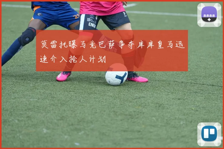 莫雷托曝马竞巴萨争夺库库皇马迅速介入抢人计划