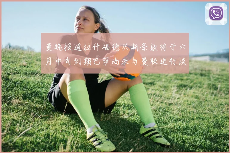 曼晚报道拉什福德买断条款将于六月中旬到期巴萨尚未与曼联进行谈判