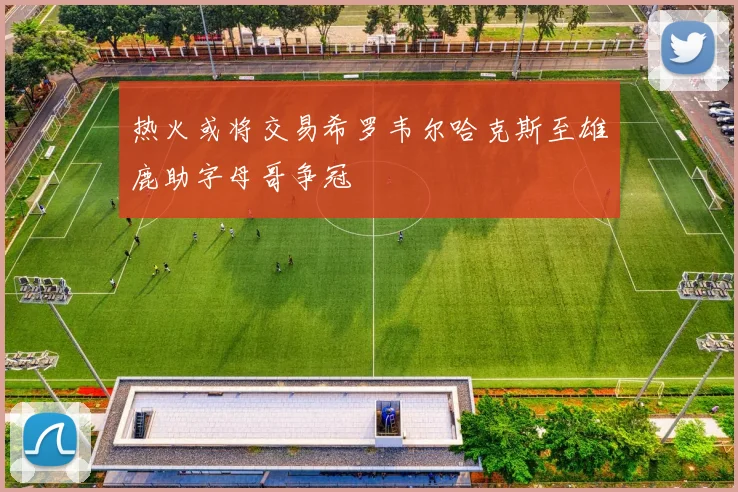热火或将交易希罗韦尔哈克斯至雄鹿助字母哥争冠