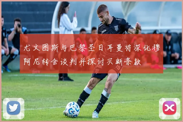 尤文图斯与巴黎圣日耳曼将深化穆阿尼转会谈判并探讨买断条款