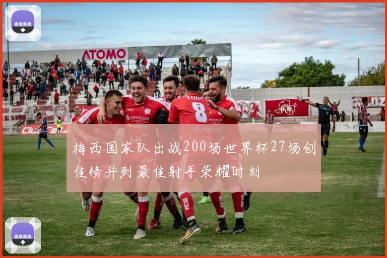 梅西国家队出战200场世界杯27场创佳绩并列最佳射手荣耀时刻