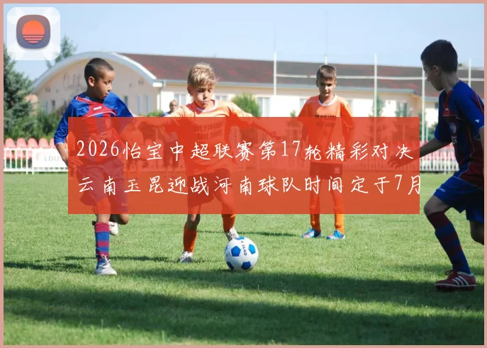 2026怡宝中超联赛第17轮精彩对决云南玉昆迎战河南球队时间定于7月3日晚上20点