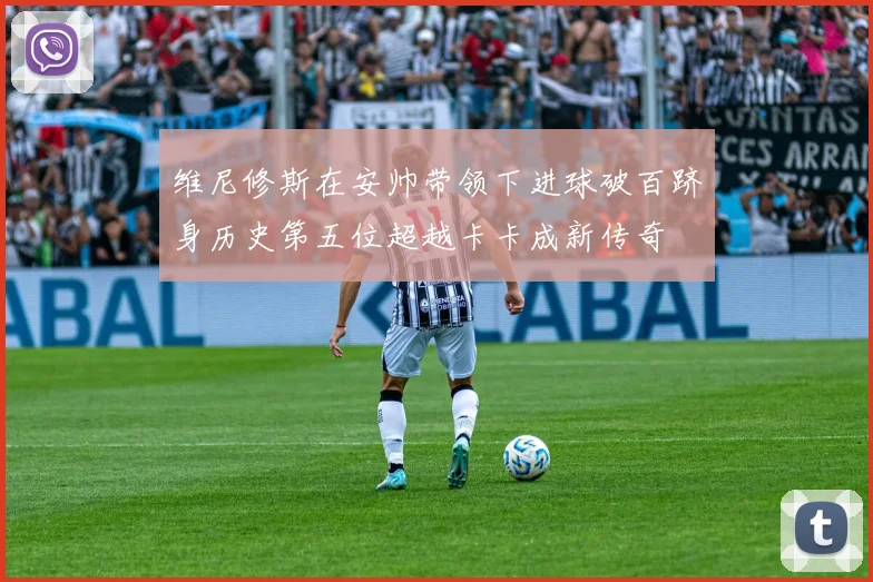 维尼修斯在安帅带领下进球破百跻身历史第五位超越卡卡成新传奇