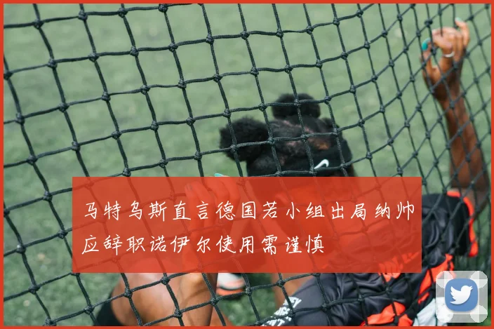 马特乌斯直言德国若小组出局纳帅应辞职诺伊尔使用需谨慎