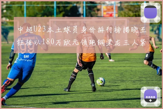 中超U23本土球员身价排行榜揭晓王钰栋以180万欧元领跑铜梁龙三人紧随其后
