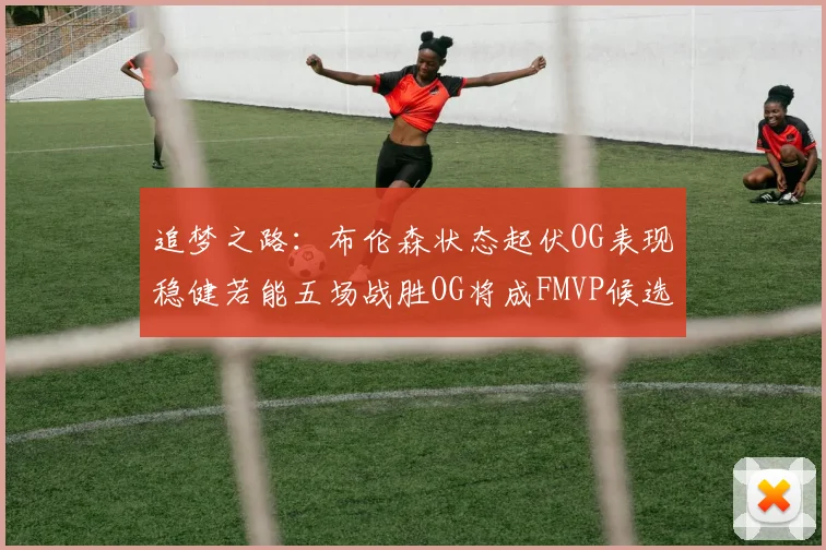 追梦之路：布伦森状态起伏OG表现稳健若能五场战胜OG将成FMVP候选