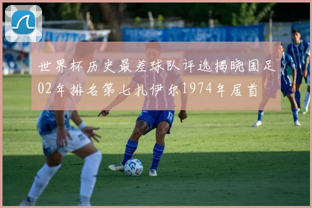 世界杯历史最差球队评选揭晓国足02年排名第七扎伊尔1974年居首