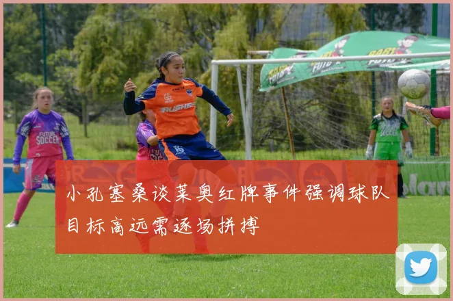 小孔塞桑谈莱奥红牌事件强调球队目标高远需逐场拼搏